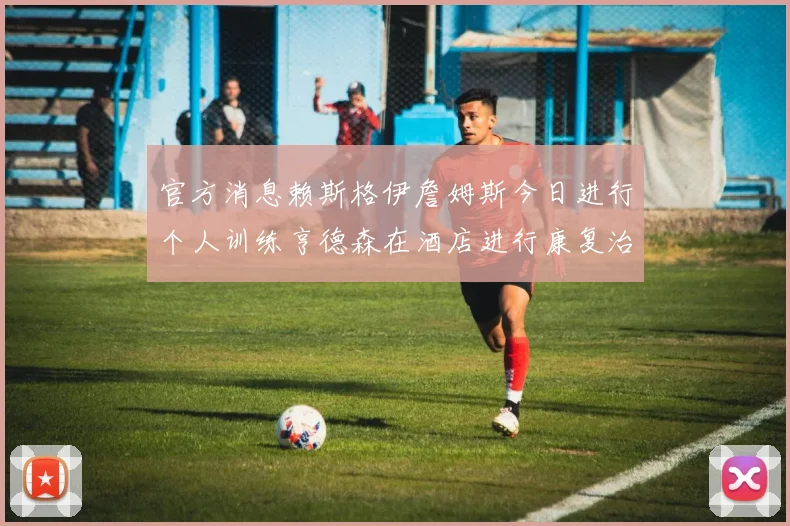 官方消息赖斯格伊詹姆斯今日进行个人训练亨德森在酒店进行康复治疗
