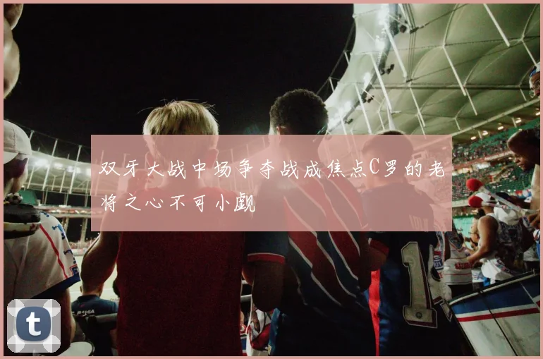 双牙大战中场争夺战成焦点C罗的老将之心不可小觑
