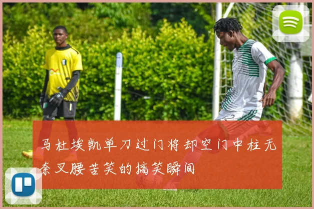 马杜埃凯单刀过门将却空门中柱无奈叉腰苦笑的搞笑瞬间