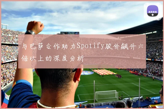 与巴萨合作助力Spotify股价飙升六倍以上的深度分析