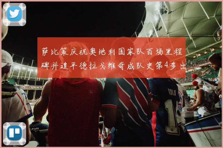 萨比策庆祝奥地利国家队百场里程碑并追平德拉戈维奇成队史第4多出场者