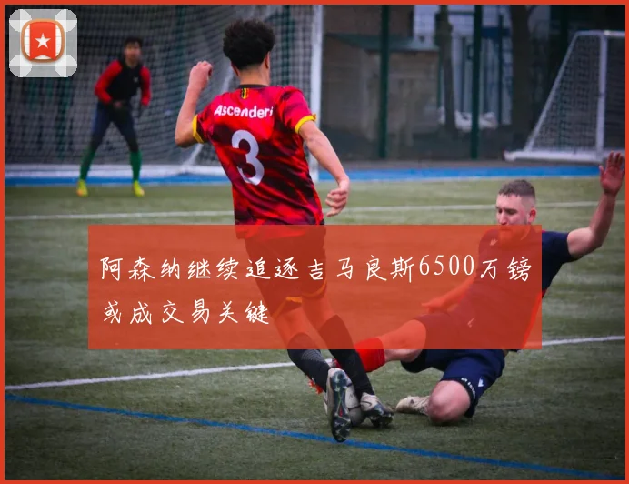阿森纳继续追逐吉马良斯6500万镑或成交易关键